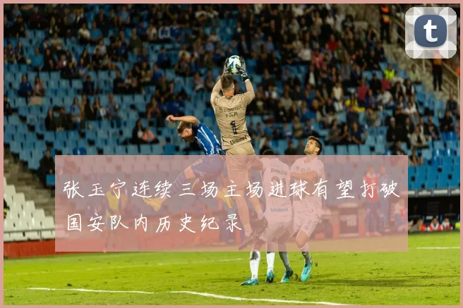 张玉宁连续三场主场进球有望打破国安队内历史纪录